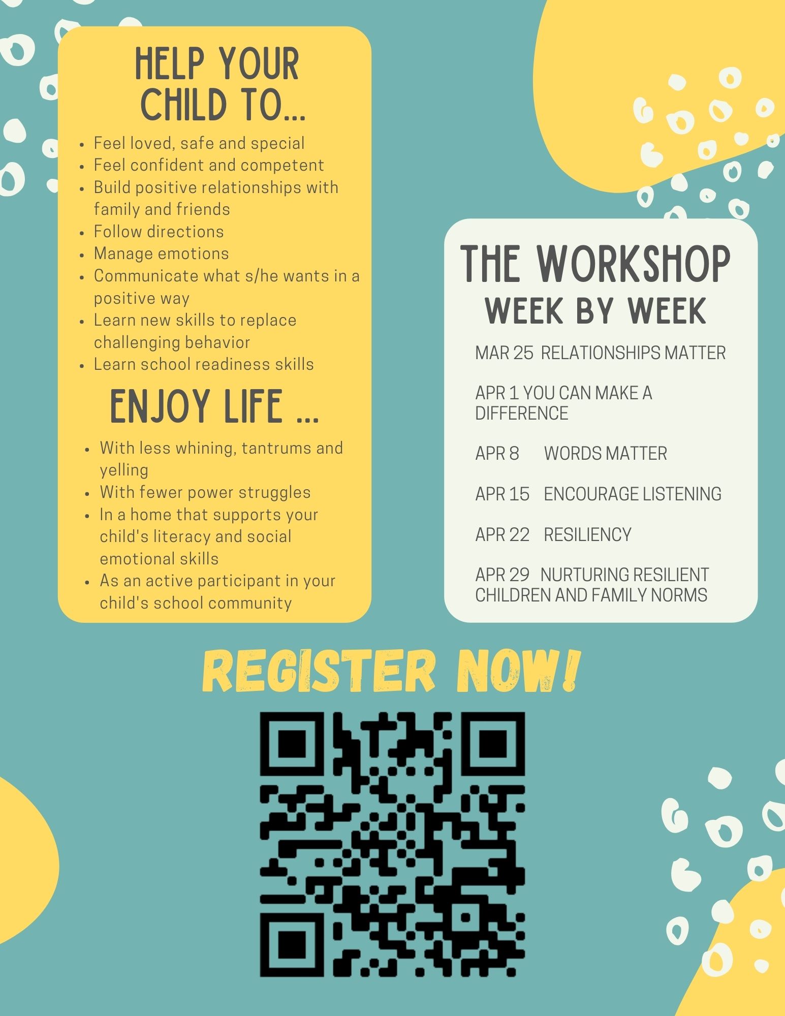 Dates and topics of workshop: MAR 25 RELATIONSHIPS MATTER, APRIL 1 YOU CAN MAKE A DIFFERENCE, APRIL 8 WORDS MATTER, APRIL 15 ENCOURAGE LISTENING, APRIL 22 RESILIENCY, APRIL 29 NURTURING RESILIENT CHILDREN AND FAMILY NORMS 